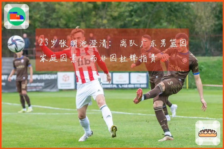 23岁张明池澄清：离队广东男篮因家庭因素，而非因杜锋指责