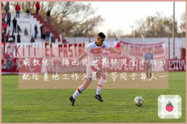 前教练：梅西将世界杯奖金平均分配给基地工作人员，等同于每人一套房子