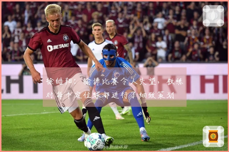 徐皓阳：输掉比赛令人失望，教练对每个定位球都进行了细致策划