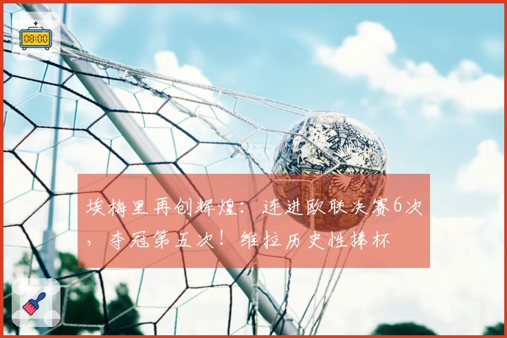 埃梅里再创辉煌：连进欧联决赛6次，夺冠第五次！维拉历史性捧杯